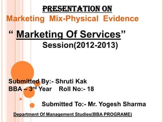 PRESENTATION ON
Marketing Mix-Physical Evidence

“ Marketing Of Services”
            Session(2012-2013)



Submitted By:- Shruti Kak
BBA – 3rd Year Roll No:- 18

            Submitted To:- Mr. Yogesh Sharma
 Department Of Management Studies(BBA PROGRAME)
 