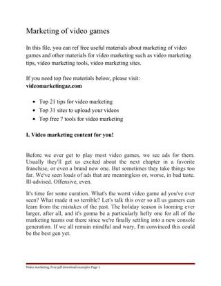 Marketing of video games 
In this file, you can ref free useful materials about marketing of video 
games and other materials for video marketing such as video marketing 
tips, video marketing tools, video marketing sites. 
If you need top free materials below, please visit: 
videomarketingaz.com 
· Top 21 tips for video marketing 
· Top 31 sites to upload your videos 
· Top free 7 tools for video marketing 
I. Video marketing content for you! 
Before we ever get to play most video games, we see ads for them. 
Usually they'll get us excited about the next chapter in a favorite 
franchise, or even a brand new one. But sometimes they take things too 
far. We've seen loads of ads that are meaningless or, worse, in bad taste. 
Ill-advised. Offensive, even. 
It's time for some curation. What's the worst video game ad you've ever 
seen? What made it so terrible? Let's talk this over so all us gamers can 
learn from the mistakes of the past. The holiday season is looming ever 
larger, after all, and it's gonna be a particularly hefty one for all of the 
marketing teams out there since we're finally settling into a new console 
generation. If we all remain mindful and wary, I'm convinced this could 
be the best gen yet. 
Video marketing. Free pdf download examples Page 1 
 