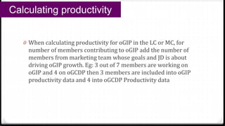 0 When calculating productivity for oGIP in the LC or MC, for
number of members contributing to oGIP add the number of
members from marketing team whose goals and JD is about
driving oGIP growth. Eg: 3 out of 7 members are working on
oGIP and 4 on oGCDP then 3 members are included into oGIP
productivity data and 4 into oGCDP Productivity data
Calculating productivity
 