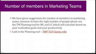 0 We have given suggestions for number of members in marketing
teams, however to have the right number of people please use
the TM Planning tool for MC and LC which will calculate based on
your realization goals and your productivity
0 Link to the Planning tool – TMP TLP Clarity wiki
Number of members in Marketing Teams
 