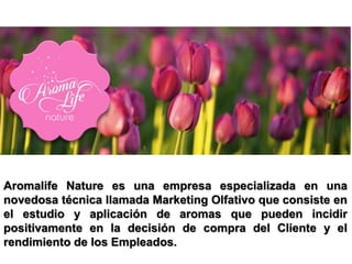 Aromalife Nature es una empresa especializada en una
novedosa técnica llamada Marketing Olfativo que consiste en
el estudio y aplicación de aromas que pueden incidir
positivamente en la decisión de compra del Cliente y el
rendimiento de los Empleados.
 