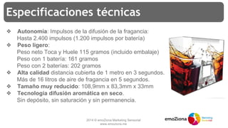 2014 © emoZiona Marketing Sensorial
www.emoziona.me
Especificaciones técnicas
❖ Autonomía: Impulsos de la difusión de la fragancia:
Hasta 2.400 impulsos (1.200 impulsos por batería)
❖ Peso ligero:
Peso neto Toca y Huele 115 gramos (incluido embalaje)
Peso con 1 batería: 161 gramos
Peso con 2 baterías: 202 gramos
❖ Alta calidad distancia cubierta de 1 metro en 3 segundos.
Más de 16 litros de aire de fragancia en 5 segundos.
❖ Tamaño muy reducido: 108,9mm x 83,3mm x 33mm
❖ Tecnología difusión aromática en seco.
Sin depósito, sin saturación y sin permanencia.
 