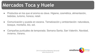 2014 © emoZiona Marketing Sensorial
www.emoziona.me
Mercados Toca y Huele
● Productos en los que el aroma es clave. Higiene, cosmética, alimentación,
bebidas, turismo, horeca, retail.
● Comunicación y puesta en escena. Tematización y ambientación: naturaleza,
bosque, montaña, bio, sol.
● Campañas puntuales de temporada. Semana Santa, San Valentín, Navidad,
invierno, Verano.
 