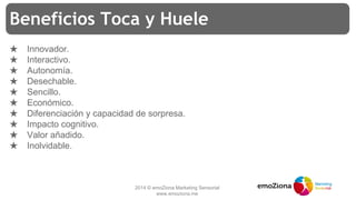 2014 © emoZiona Marketing Sensorial
www.emoziona.me
Beneficios Toca y Huele
★ Innovador.
★ Interactivo.
★ Autonomía.
★ Desechable.
★ Sencillo.
★ Económico.
★ Diferenciación y capacidad de sorpresa.
★ Impacto cognitivo.
★ Valor añadido.
★ Inolvidable.
 