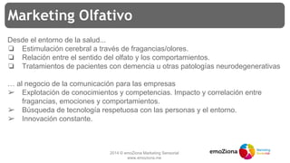 2014 © emoZiona Marketing Sensorial
www.emoziona.me
Marketing Olfativo
Desde el entorno de la salud...
❏ Estimulación cerebral a través de fragancias/olores.
❏ Relación entre el sentido del olfato y los comportamientos.
❏ Tratamientos de pacientes con demencia u otras patologías neurodegenerativas
… al negocio de la comunicación para las empresas
➢ Explotación de conocimientos y competencias. Impacto y correlación entre
fragancias, emociones y comportamientos.
➢ Búsqueda de tecnología respetuosa con las personas y el entorno.
➢ Innovación constante.
 