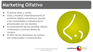 2014 © emoZiona Marketing Sensorial
www.emoziona.me
Marketing Olfativo
★ El aroma atrae y vende.
★ Crea y modifica instantáneamente el
ambiente olfativo del entorno, acorde
a las necesidades y estrecha lazos
emocionales con los clientes.
★ La estimulación de los sentidos mejora
el bienestar y provoca deseo de
compra.
★ El 95% de las decisiones de compra
son emocionales e inconscientes.
 