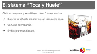 2014 © emoZiona Marketing Sensorial
www.emoziona.me
El sistema “Toca y Huele”
Sistema compacto y versátil que reúne 3 componentes:
➔ Sistema de difusión de aromas con tecnología seca.
➔ Cartucho de fragancia.
➔ Embalaje personalizable.
 