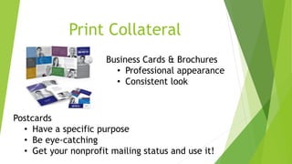 Print Collateral 
Business Cards & Brochures 
• Professional appearance 
• Consistent look 
Postcards 
• Have a specific purpose 
• Be eye-catching 
• Get your nonprofit mailing status and use it! 
 