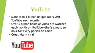 YouTube 
• More than 1 billion unique users visit 
YouTube each month 
• Over 6 billion hours of video are watched 
each month on YouTube—that's almost an 
hour for every person on Earth 
• Creativity = Viral 
 