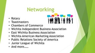 Networking 
• Rotary 
• Toastmasters 
• Chambers of Commerce 
• Wichita Independent Business Association 
• East Wichita Business Association 
• Wichita American Marketing Association 
• Public Relations Society of America 
• Junior League of Wichita 
• And more…… 
 