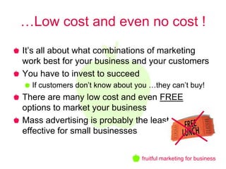 …Low cost and even no cost !
It’s all about what combinations of marketing
work best for your business and your customers
You have to invest to succeed
  If customers don’t know about you …they can’t buy!
There are many low cost and even FREE
options to market your business
Mass advertising is probably the least
effective for small businesses


                                 fruitful marketing for business
 