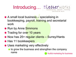Introducing… xxxxxxxxx
A small local business – specialising in
bookkeeping, payroll, training and secretarial
work
Run by Anne Simmons
Trading for over 10 years
Now has 25+ regular clients – Surrey/Hants
Has 11 bookkeepers
Uses marketing very effectively
  to grow the business and strengthen the company
  name                            fruitful marketing for business
 
