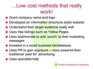 …Low cost methods that really
            work!
Good company name and logo
Developed an information (brochure style) website
Understand their target audience really well
Uses free listings such as Yellow Pages
Uses testimonials to add ‘punch’ to their marketing
messages
Invested in a small business list/database
Uses PR to gain exposure – more powerful than
traditional ‘paid for’ advertising
Uses specialist help
                                 fruitful marketing for business
 