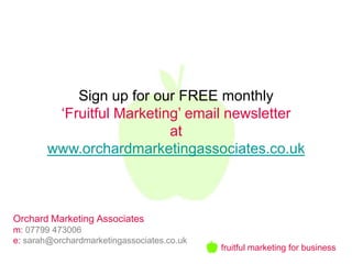 Sign up for our FREE monthly
         ‘Fruitful Marketing’ email newsletter
                           at
        www.orchardmarketingassociates.co.uk



Orchard Marketing Associates
m: 07799 473006
e: sarah@orchardmarketingassociates.co.uk
                                            fruitful marketing for business
 
