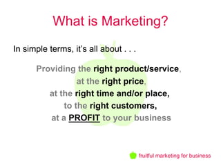 What is Marketing?
In simple terms, it’s all about . . .

      Providing the right product/service,
                 at the right price,
         at the right time and/or place,
             to the right customers,
         at a PROFIT to your business



                                        fruitful marketing for business
 