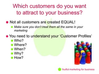 Which customers do you want
   to attract to your business?
Not all customers are created EQUAL!
  Make sure you don’t treat them all the same in your
  marketing
You need to understand your ‘Customer Profiles’
  Who?
  Where?
  When?
  Why?
  How?


                                     fruitful marketing for business
 