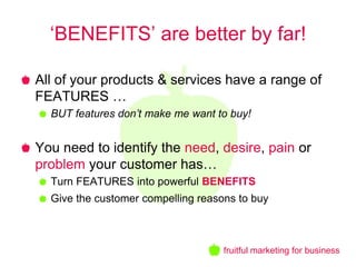 ‘BENEFITS’ are better by far!

All of your products & services have a range of
FEATURES …
  BUT features don’t make me want to buy!


You need to identify the need, desire, pain or
problem your customer has…
  Turn FEATURES into powerful BENEFITS
  Give the customer compelling reasons to buy



                                    fruitful marketing for business
 