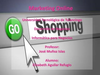 Marketing Online
Universidad Tecnológica de Tulancingo

       Desarrollo de Negocios

     Informática para Negocios

              Profesor:
          José Muñoz Islas

              Alumno:
      Elizabeth Aguilar Refugio
 
