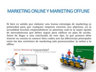 MARKETING ONLINE Y MARKETING OFFLINE 
Si bien es sabido que elaborar una buena estrategia de marketing es 
primordial para que cualquier empresa concrete sus objetivos, en la 
actualidad muchos emprendedores se plantean cuál es la mejor opción 
de mercadotecnia que deben seguir para edificar su plan de acción. 
Antes de llegar a una conclusión de este tipo, lo que primero debe 
tenerse en cuenta es conocer bien cuáles son las diferencias principales 
entre las dos corrientes de marketing más pronunciadas: la online y la 
offline. 
 