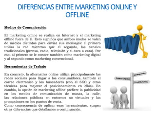 DIFERENCIAS ENTRE MARKETING ONLINE Y 
OFFLINE 
Medios de Comunicación 
El marketing online se realiza en Internet y el marketing 
offline fuera de él. Esto significa que ambos modos se valen 
de medios distintos para enviar sus mensajes: el primero 
utiliza la red mientras que el segundo, los canales 
tradicionales (prensa, radio, televisión y el cara a cara). Por 
eso, al primero se le conoce también como marketing digital 
y al segundo como marketing convencional. 
Herramientas de Trabajo 
En concreto, la alternativa online utiliza principalmente las 
redes sociales para llegar a los consumidores, también el 
correo electrónico y los buscadores (con el SEO y otras 
técnicas para mejorar el posicionamiento en ellos). En 
cambio, la opción de marketing offline prefiere la publicidad 
en los medios de comunicación de masas, la calle, 
las relaciones públicas en entornos no virtuales y las 
promociones en los puntos de venta. 
Como consecuencia de aplicar esas herramientas, surgen 
otras diferencias que detallamos a continuación: 
 
