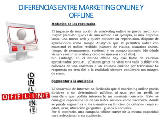 DIFERENCIAS ENTRE MARKETING ONLINE Y 
OFFLINE 
Medición de los resultados 
El impacto de una acción de marketing online se puede medir con 
mayor precisión que el de una offline. Por ejemplo, si una empresa 
lanza una nueva web y quiere conocer su repercusión, dispone de 
aplicaciones como Google Analytics que le permiten saber con 
exactitud el tráfico recibido (número de visitas, usuarios únicos, 
tiempo de permanencia, etcétera) y su comportamiento (de dónde 
vienen esos internautas y cómo se mueven en el sitio). 
Sin embargo, en el mundo offline hay que fiarse de cálculos 
aproximados porque... ¿Cuánta gente ha visto una valla publicitaria 
colocada en una carretera o un anuncio emitido por televisión? La 
respuesta no será fiel a la realidad; siempre conllevará un margen 
de error. 
Segmentar a la audiencia 
El desarrollo de Internet ha facilitado que el marketing online pueda 
dirigirse a un determinado público, al que, por su perfil, se 
considera que podría interesarle un mensaje concreto. Esto se 
consigue especialmente en las redes sociales como Facebook, donde 
se puede segmentar a los usuarios en función de criterios como su 
edad, sexo, ubicación geográfica, gustos o aficiones. 
Por el contrario, una campaña offline carece de la misma capacidad 
para seleccionar a su audiencia. 
 