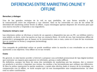 DIFERENCIAS ENTRE MARKETING ONLINE Y 
Escuchar y dialogar 
OFFLINE 
Una de las grandes ventajas de la red es que posibilita, de una forma sencilla y ágil, 
la comunicación entre las empresas y sus clientes. Esto se ha convertido en una de las señas de 
identidad del marketing online frente al offline, cuyas estrategias apenas disponen de recursos para que 
una marca escuche y responda a sus seguidores. 
Contacto virtual o real 
Las relaciones online se efectúan a través de un aparato o dispositivo (ya sea un PC, un teléfono móvil o 
una tablet); es decir, entre las partes no hay un contacto físico. Al revés de eso, hay iniciativas offline de 
promoción y propaganda que se basan en la conversación cara a cara, como es el caso de las reuniones 
que se convocan en ferias y congresos (networking). 
Flexibilidad 
Una campaña de publicidad online se puede modificar sobre la marcha si sus resultados no se están 
ajustando a sus objetivos. Una offline no es tan versátil. 
Costo 
En general, es más barato acceder a Internet y preparar una actividad promocional de tipo digital (online) 
que contratar un espacio para aparecer en televisión, prensa o radio (offline). 
En definitiva, aunque los fines de estas dos variedades de marketing son las mismas, dar a conocer 
un producto o servicio e impulsar sus ventas, los medios y las herramientas que utilizan son diferentes. 
Si bien la online representa la opción moderna, y quizá más efectiva dado el avance de la tecnología, en 
comparación con la offline, se suele aceptar que no son incompatibles sino complementarias. La clave 
está en saber combinarlas. 
 