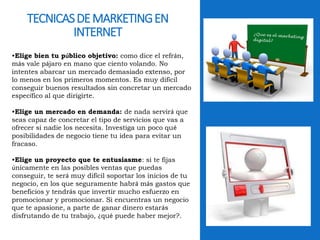 TECNICAS DE MARKETING EN 
INTERNET 
•Elige bien tu público objetivo: como dice el refrán, 
más vale pájaro en mano que ciento volando. No 
intentes abarcar un mercado demasiado extenso, por 
lo menos en los primeros momentos. Es muy difícil 
conseguir buenos resultados sin concretar un mercado 
específico al que dirigirte. 
•Elige un mercado en demanda: de nada servirá que 
seas capaz de concretar el tipo de servicios que vas a 
ofrecer si nadie los necesita. Investiga un poco qué 
posibilidades de negocio tiene tu idea para evitar un 
fracaso. 
•Elige un proyecto que te entusiasme: si te fijas 
únicamente en las posibles ventas que puedas 
conseguir, te será muy difícil soportar los inicios de tu 
negocio, en los que seguramente habrá más gastos que 
beneficios y tendrás que invertir mucho esfuerzo en 
promocionar y promocionar. Si encuentras un negocio 
que te apasione, a parte de ganar dinero estarás 
disfrutando de tu trabajo, ¿qué puede haber mejor?. 
 