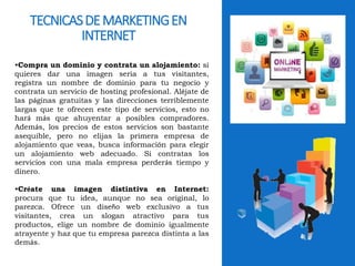 TECNICAS DE MARKETING EN 
INTERNET 
•Compra un dominio y contrata un alojamiento: si 
quieres dar una imagen seria a tus visitantes, 
registra un nombre de dominio para tu negocio y 
contrata un servicio de hosting profesional. Aléjate de 
las páginas gratuitas y las direcciones terriblemente 
largas que te ofrecen este tipo de servicios, esto no 
hará más que ahuyentar a posibles compradores. 
Además, los precios de estos servicios son bastante 
asequible, pero no elijas la primera empresa de 
alojamiento que veas, busca información para elegir 
un alojamiento web adecuado. Si contratas los 
servicios con una mala empresa perderás tiempo y 
dinero. 
•Créate una imagen distintiva en Internet: 
procura que tu idea, aunque no sea original, lo 
parezca. Ofrece un diseño web exclusivo a tus 
visitantes, crea un slogan atractivo para tus 
productos, elige un nombre de dominio igualmente 
atrayente y haz que tu empresa parezca distinta a las 
demás. 
 