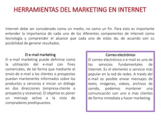 Internet debe ser considerado como un medio, no como un fin. Para esto es importante 
entender la importancia de cada uno de los diferentes componentes de Internet como 
tecnología y comprender el alcance que cada uno de estos da, de acuerdo con su 
posibilidad de generar resultados. 
El e-mail marketing 
El e-mail marketing puede definirse como 
la utilización del e-mail con fines 
comerciales, de tal forma que mediante el 
envío de e-mail a los clientes o prospectos 
puedan mantenerles informados sobre los 
productos o servicios e iniciar un diálogo 
en dos direcciones (empresa-cliente o 
prospecto y viceversa). El objetivo es poner 
un mensaje activo a la vista de 
compradores predispuestos. 
Correo electrónico 
El correo electrónico o e-mail es uno de 
los servicios fundamentales de 
Internet. Es el elemento o servicio más 
popular en la red de redes. A través del 
e-mail es posible enviar mensajes de 
texto, imágenes, videos, archivos de 
sonido, podemos mantener una 
comunicación con uno o más clientes 
de forma inmediata y hacer marketing. 
 