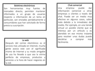Boletines electrónicos 
Son herramientas muy fuertes de 
mercadeo directo, permiten mantener 
informados a un grupo de usuarios 
respecto a información de un tema en 
particular, son enviados periódicamente a 
consumidores que han solicitado de forma 
previa su suscripción. 
La web 
Después del correo electrónico es el 
servicio más utilizado en Internet, mucha 
gente asocia este con el significado 
mismo de Internet y su modo amigable 
de uso ha llevado a que sea la vitrina 
perfecta de empresas, productos y 
servicios a la hora de hacer negocios en 
la red. 
Chat comercial 
Una empresa puede dar 
información comercial a otras 
empresas o clientes a través del 
chat. Puede ser un medio muy 
efectivo en algunos casos, sobre 
todo debido a la inmediatez del 
medio. Por ejemplo, en una tienda 
virtual un posible cliente que se 
interesa por un artículo y es 
atendido en ese mismo instante 
para resolver unas dudas puede 
decidirse a comprar más 
fácilmente. 
 