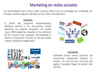 Las posibilidades para utilizar redes sociales dentro de una estrategia de marketing son 
variadas. Veamos algunos ejemplos en las redes más populares: 
MYSPACE 
A través del programa Hypertargeting, 
MySpace permite a los anunciantes creary 
gestionar sus propias campañas. Ha creado 
unas 1.000 categorías, basadas en los intereses 
de los usuarios (por ejemplo, manualidades o 
adictos a Operación Triunfo), en las que poder 
realizar campañas targetizadas. 
FACEBOOK 
Facebook ofrece varias opciones ala 
anunciante, respetando siempre un 
criterio: no más de dos anuncios por 
página. Facebook Pages: la opción más 
sencilla. 
 