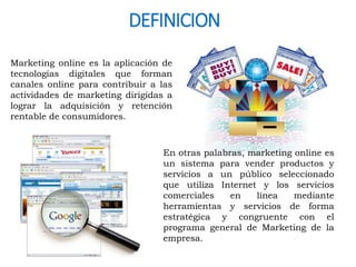 DEFINICION 
Marketing online es la aplicación de 
tecnologías digitales que forman 
canales online para contribuir a las 
actividades de marketing dirigidas a 
lograr la adquisición y retención 
rentable de consumidores. 
En otras palabras, marketing online es 
un sistema para vender productos y 
servicios a un público seleccionado 
que utiliza Internet y los servicios 
comerciales en línea mediante 
herramientas y servicios de forma 
estratégica y congruente con el 
programa general de Marketing de la 
empresa. 
 