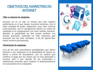 OBJETIVOS DEL MARKETING EN 
INTERNET 
•Dar a conocer la empresa. 
Internet no es ni más ni menos que otro soporte 
publicitario en el que lanzar nuestros servicios, con el 
valor añadido de poder segmentar muy bien nuestra 
comunicación, con el consiguiente ahorro en costes de 
campaña si lo comparamos con otros medios masivos. 
Además la publicidad on line puede medirse con 
mucha precisión, sabiendo en todo momento qué 
acciones son las más rentables, a fin de aprovechar 
mejor nuestro presupuesto. 
•Posicionar la empresa. 
Una de las más innovadoras posibilidades que ofrece 
Internet a las empresas es la posibilidad de lanzar su 
oferta a través de buscadores, con un modelo que 
conlleva el pago por las visitas que se han generado a 
nuestra web o por dotarla de los contenidos e 
información precisos para mejorar el posicionamiento 
en buscadores de la compañía. 
 