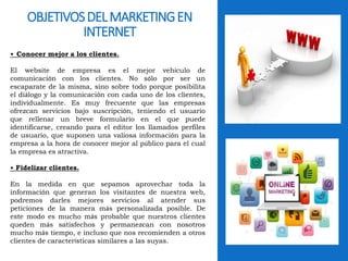 OBJETIVOS DEL MARKETING EN 
INTERNET 
• Conocer mejor a los clientes. 
El website de empresa es el mejor vehículo de 
comunicación con los clientes. No sólo por ser un 
escaparate de la misma, sino sobre todo porque posibilita 
el diálogo y la comunicación con cada uno de los clientes, 
individualmente. Es muy frecuente que las empresas 
ofrezcan servicios bajo suscripción, teniendo el usuario 
que rellenar un breve formulario en el que puede 
identificarse, creando para el editor los llamados perfiles 
de usuario, que suponen una valiosa información para la 
empresa a la hora de conocer mejor al público para el cual 
la empresa es atractiva. 
• Fidelizar clientes. 
En la medida en que sepamos aprovechar toda la 
información que generan los visitantes de nuestra web, 
podremos darles mejores servicios al atender sus 
peticiones de la manera más personalizada posible. De 
este modo es mucho más probable que nuestros clientes 
queden más satisfechos y permanezcan con nosotros 
mucho más tiempo, e incluso que nos recomienden a otros 
clientes de características similares a las suyas. 
 