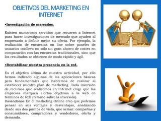OBJETIVOS DEL MARKETING EN 
INTERNET 
•Investigación de mercados. 
Existen numerosos servicios que recurren a Internet 
para hacer investigaciones de mercado que ayuden al 
empresario a definir mejor su oferta. Por ejemplo, la 
realización de encuestas on line sobre paneles de 
usuarios conlleva no sólo un gran ahorro de costes en 
comparación con las encuestas tradicionales, sino que 
los resultados se obtienen de modo rápido y ágil. 
•Rentabilizar nuestra presencia en la red. 
Es el objetivo último de nuestra actividad, por ello 
hemos indicado algunas de las aplicaciones básicas 
pero fundamentales que habremos de realizar al 
establecer nuestro plan de marketing. Toda inversión 
de recursos que realicemos en Internet exige que las 
empresas marquen ciertos objetivos a la web en 
términos de ROI (retorno sobre la inversión). 
Basándonos En el marketing Online creo que podemos 
pensar en sus ventajas y desventajas, analizando 
desde sus dos puntos de vista, que serian: compañías y 
consumidores, compradores y vendedores, oferta y 
demanda. 
 