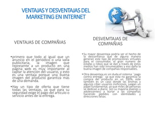 VENTAJAS Y DESVENTAJAS DEL 
MARKETING EN INTERNET 
VENTAJAS DE COMPAÑIAS 
•primero que todo al igual que un 
anuncio en el periódico o una valla 
publicitaria, la imagen que 
represente a un producto en una 
página web es muy importante al 
captar la atención del usuario, y esto 
es una ventaja porque una buena 
imagen del producto garantiza más 
de una demanda. 
•Hay un tipo de oferta que tiene 
todas las ventajas, ya que para su 
seguridad exige el pago del artículo o 
servicio antes de la entrega. 
DESVEMTAJAS DE 
COMPAÑIAS 
• Su mayor desventaja podría ser el hecho de 
la desconfianza que de alguna manera 
generan este tipo de promociones virtuales 
para el consumidor, el gran numero de 
estafas y robos que se dan a través de estos 
medios han sido innumerables y eso daña la 
buena imagen de compañías responsables. 
• Otra desventaja es sin duda el sistema ``pago 
contra entrega`` ya que esta no garantiza la 
compra del producto en un 100%, este 
también es un caso donde las bromas y 
algunos ciber usuarios inoficiosos, juegan un 
papel fundamental, ya que miles de personas 
se dedican a diario (en su mayoría jóvenes y 
adolescentes) a burlar a las compañías 
haciendo pedidos con identidades y 
direcciones falsas. 
 