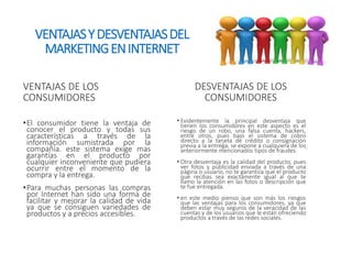 VENTAJAS Y DESVENTAJAS DEL 
MARKETING EN INTERNET 
VENTAJAS DE LOS 
CONSUMIDORES 
•El consumidor tiene la ventaja de 
conocer el producto y todas sus 
características a través de la 
información sumistrada por la 
compañía. este sistema exige mas 
garantías en el producto por 
cualquier inconveniente que pudiera 
ocurrir entre el momento de la 
compra y la entrega. 
•Para muchas personas las compras 
por Internet han sido una forma de 
facilitar y mejorar la calidad de vida 
ya que se consiguen variedades de 
productos y a precios accesibles. 
DESVENTAJAS DE LOS 
CONSUMIDORES 
• Evidentemente la principal desventaja que 
tienen los consumidores en este aspecto es el 
riesgo de un robo, una falsa cuenta, hackers, 
entre otros, pues bajo el sistema de cobro 
directo a la tarjeta de crédito o consignación 
previa a la entrega, se expone a cualquiera de los 
anteriormente mencionados tipos de fraudes. 
• Otra desventaja es la calidad del producto, pues 
ver fotos y publicidad enviada a través de una 
página o usuario, no te garantiza que el producto 
que recibas sea exactamente igual al que te 
llamo la atención en las fotos o descripción que 
te fue entregada. 
• en este medio pienso que son más los riesgos 
que las ventajas para los consumidores, ya que 
deben estar muy seguros de la veracidad de las 
cuentas y de los usuarios que le están ofreciendo 
productos a través de las redes sociales. 
 