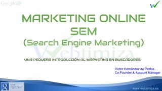 MARKETING ONLINE
SEM
(Search Engine Marketing)
UNA PEQUEÑA INTRODUCCIÓN AL MARKETING EN BUSCADORES
Víctor Hernández de Pablos
Co-Founder & Account Manager
www.webtimiza.es
 