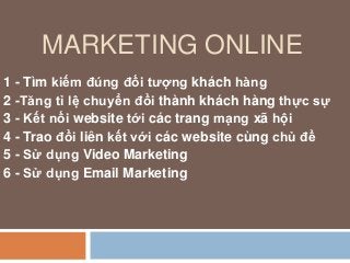 MARKETING ONLINE
1 - Tìm kiếm đúng đối tượng khách hàng​
2 -Tăng tỉ lệ chuyển đổi thành khách hàng thực sự​
3 - Kết nối website tới các trang mạng xã hội​
4 - Trao đổi liên kết với các website cùng chủ đề​
5 - Sử dụng Video Marketing
6 - Sử dụng Email Marketing
 