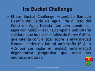 Ice Bucket Challenge
• El Ice Bucket Challenge ―también llamado
Desafío del Balde de Agua Fría o Reto del
Cubo de Agua Helada (también puede ser
agua con hielo)― es una campaña publicitaría
solidaria que impulsó el fallecido Corey Griffin,
que intenta concientizar sobre la enfermedad
llamada esclerosis lateral amiotrofia (ELA, o
ALS por sus siglas en inglés), enfermedad
degenerativa progresiva que ataca las
neuronas motoras.
Marketing Online 2016 5 ECO CIERG
 