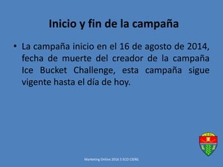 • La campaña inicio en el 16 de agosto de 2014,
fecha de muerte del creador de la campaña
Ice Bucket Challenge, esta campaña sigue
vigente hasta el día de hoy.
Marketing Online 2016 5 ECO CIERG
Inicio y fin de la campaña
 
