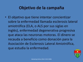 Objetivo de la campaña
• El objetivo que tiene intentar concientizar
sobre la enfermedad llamada esclerosis lateral
amiotrófica (ELA, o ALS por sus siglas en
inglés), enfermedad degenerativa progresiva
que ataca las neuronas motoras. El dinero se
recauda a beneficio como donación para la
Asociación de Esclerosis Lateral Amiotrófica,
que estudia la enfermedad.
Marketing Online 2016 5 ECO CIERG
 