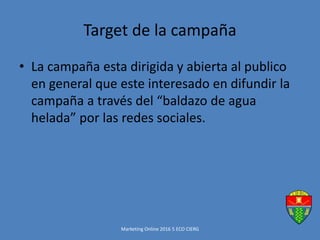 Target de la campaña
• La campaña esta dirigida y abierta al publico
en general que este interesado en difundir la
campaña a través del “baldazo de agua
helada” por las redes sociales.
Marketing Online 2016 5 ECO CIERG
 