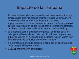 Impacto de la campaña
• Se compartían videos en las redes sociales, se nominaba a
amigos para que hicieran lo mismo y hasta un sinnúmero
de celebridades se mojaron frente a la cámara
supuestamente por una buena causa, apoyar los esfuerzos
para la investigación sobre la Esclerosis lateral amiotrófica,
también conocida como la enfermedad de Lou Gehrig.
• Se describió como el fenómeno global de redes sociales
más grande hasta ahora: más de 17 millones de personas
subieron videos a Facebook que después fueron vistos por
440 millones de usuarios en todo el mundo.
• Y las organizaciones de caridad vinculadas al desafío global
notaron que sí llegó el dinero.
• US$115 millones en dos meses
Marketing Online 2016 5 ECO CIERG
 