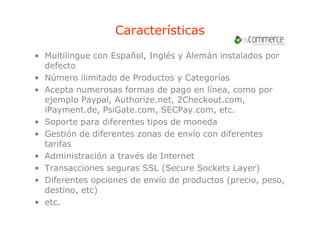 Características
• Multilingue con Español, Inglés y Alemán instalados por
  defecto
• Número ilimitado de Productos y Categorías
• A
  Acepta numerosas f
        t            formas d pago en lí
                             de         línea, como por
  ejemplo Paypal, Authorize.net, 2Checkout.com,
  iPayment.de, PsiGate.com, SECPay.com, etc.
     y         ,            ,       y     ,
• Soporte para diferentes tipos de moneda
• Gestión de diferentes zonas de envío con diferentes
  tarifas
• Administración a través de Internet
• Transacciones seguras SSL (Secure Sockets Layer)
• Diferentes opciones de envío de productos (precio, peso,
  destino,
  destino etc)
• etc.
 