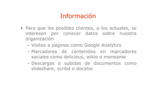 Información
• Para que los posibles clientes, o los actuales, se
        q        p               ,              ,
  interesen por conocer datos sobre nuestra
  organización
   – Visitas a páginas como Google Analytics
   – Marcadores de contenidos en marcadores
     sociales como delicious, wikio o meneame
   – Descargas o subidas de documentos como
     slideshare, scribd o d
      lid h         ibd docstoc
                              t
 