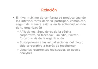 Relación
• El nivel máximo de confianza se produce cuando
                                      p
  los interlocutores deciden participar, comunicar,
  seguir de manera asidua en la actividad on-line
  de
  d tu organización
               i   ió
   – Afiliaciones. Seguidores de la página
     corporativa en facebook linkedin twitter
                      facebook, linkedin, twitter,
     foros o wikis de la organización
   – Suscripciones a las actualizaciones del blog o
     sitio corporativo a través de feedburner
   – Usuarios recurrentes registrados en google
     analytics
 
