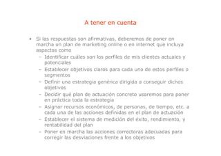 A tener en cuenta

• Si las respuestas son afirmativas, deberemos de poner en
  marcha un plan de marketing online o en internet que incluya
  aspectos como
   – Identificar cuáles son los perfiles de mis clientes actuales y
      potenciales
   – Establecer objetivos claros para cada uno de estos perfiles o
      segmentos
   – Definir una estrategia genérica dirigida a conseguir dichos
      objetivos
   – Decidir qué plan de actuación concreto usaremos para poner
      en práctica toda la estrategia
   – Asignar recursos económicos, de personas, de tiempo, etc. a
      cada una de las acciones definidas en el plan de actuación
   – Establecer el sistema de medición del éxito, rendimiento, y
      rentabilidad del plan
   – Poner en marcha las acciones correctoras adecuadas para
      corregir las desviaciones frente a los objetivos
 