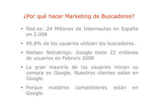¿Por qué hacer Marketing de Buscadores?

Red.es: 24 Millones de Internautas en España
                                        p
en 2.008
95.8%
95 8% de los usuarios utilizan los buscadores
                                   buscadores.
Nielsen Netratings: Google tiene 22 millones
de usuarios en Febrero 2008
La gran mayoría de los usuarios inician su
compra en Google. Nuestros clientes están en
Google.
Porque nuestros     competidores    están   en
Google.
Google
 
