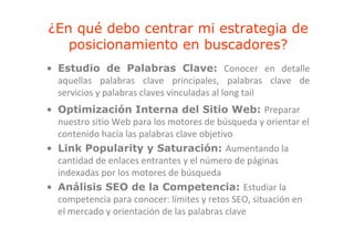 ¿En qué debo centrar mi estrategia de
   posicionamiento en b
      i i    i t      buscadores?
                            d    ?
• Estudio de Palabras Clave: Conocer en detalle
  aquellas palabras clave principales, palabras clave de
  servicios y palabras claves vinculadas al long tail
              p                                g
• Optimización Interna del Sitio Web: Preparar 
  nuestro sitio Web para los motores de búsqueda y orientar el 
    uest o s t o eb pa a os oto es de búsqueda y o e ta e
  contenido hacia las palabras clave objetivo
• Link Popularity y Saturación: Aumentando la 
             p       y
  cantidad de enlaces entrantes y el número de páginas 
  indexadas por los motores de búsqueda
• Análisis SEO de la Competencia: Estudiar la 
  competencia para conocer: límites y retos SEO, situación en 
  el mercado y orientación de las palabras clave
  el mercado y orientación de las palabras clave
 
